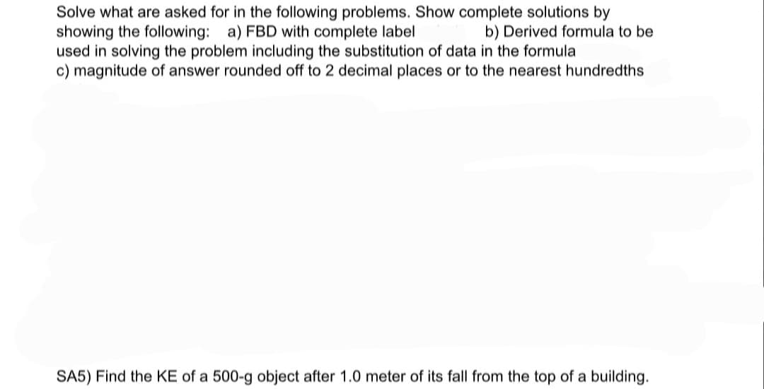 Solve what are asked for in the following problems. Show complete solutions by
showing the following: a) FBD with complete label
used in solving the problem including the substitution of data in the formula
c) magnitude of answer rounded off to 2 decimal places or to the nearest hundredths
b) Derived formula to be
SA5) Find the KE of a 500-g object after 1.0 meter of its fall from the top of a building.
