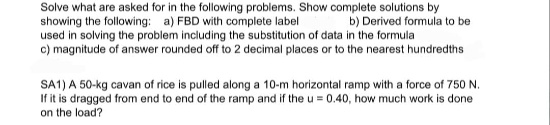 Solve what are asked for in the following problems. Show complete solutions by
showing the following: a) FBD with complete label
used in solving the problem including the substitution of data in the formula
c) magnitude of answer rounded off to 2 decimal places or to the nearest hundredths
b) Derived formula to be
SA1) A 50-kg cavan of rice is pulled along a 10-m horizontal ramp with a force of 750 N.
If it is dragged from end to end of the ramp and if the u = 0.40, how much work is done
on the load?
