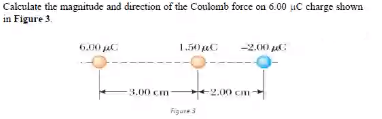 Calculate the magnitude and direction of the Coulomb force on 6.00 uC charge shown
in Figure 3
6.00 jaC
1.50 C
-2.00 C
3.00 cm-
2.00 cm-
Figure3

