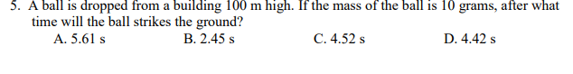 5. A ball is dropped from a building 100 m high. If the mass of the ball is 10 grams, after what
time will the ball strikes the ground?
A. 5.61 s
B. 2.45 s
C. 4.52 s
D. 4.42 s
