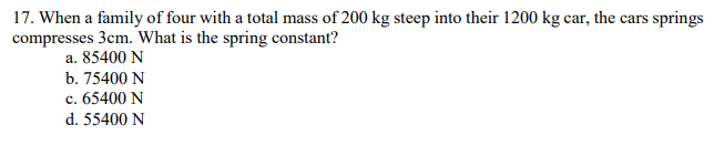 17. When a family of four with a total mass of 200 kg steep into their 1200 kg car, the cars springs
compresses 3cm. What is the spring constant?
a. 85400 N
b. 75400 N
c. 65400 N
d. 55400 N
