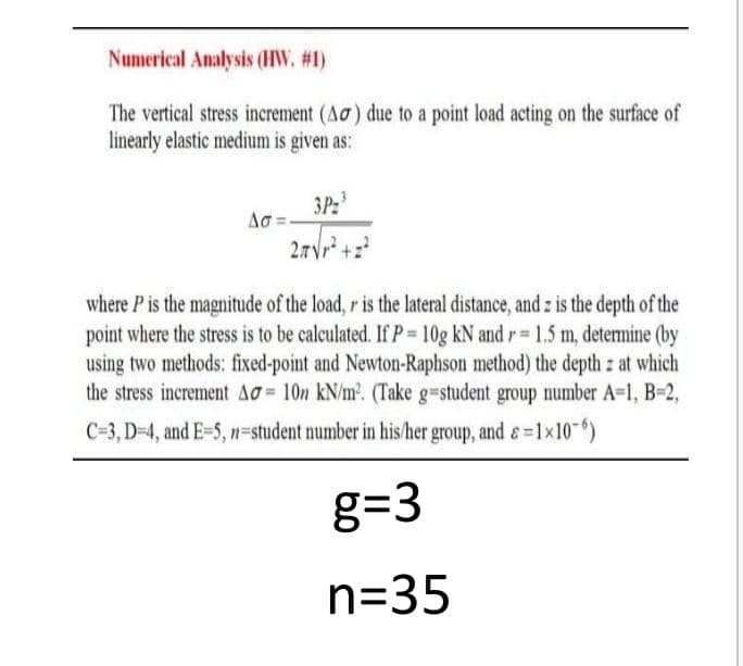 Numerical Analysis (HW. #1)
The vertical stress increment (Ao) due to a point load acting on the surface of
linearly elastic medium is given as:
3P:
where P is the magnitude of the load, r is the lateral distance, and z is the depth of the
point where the stress is to be calculated. If P 10g kN and r 1.5 m, determine (by
using two methods: fixed-point and Newton-Raphson method) the depth z at which
the stress increment AO = 10n kN/m. (Take g=student group number A=1, B=2,
C=3, D-4, and E-5, n=student number in his/her group, and &=1x10")
g=3
n=35
