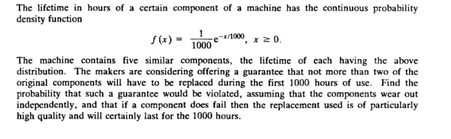 The lifetime in hours of a certain component of a machine has the continuous probability
density function
1
1000
x/1000
f (x) =
x 2 0.
The machine contains five similar components, the lifetime of each having the above
distribution. The makers are considering offering a guarantee that not more than two of the
original components will have to be replaced during the first 1000 hours of use. Find the
probability that such a guarantee would be violated, assuming that the components wear out
independently, and that if a component does fail then the replacement used is of particularly
high quality and will certainly last for the 1000 hours.

