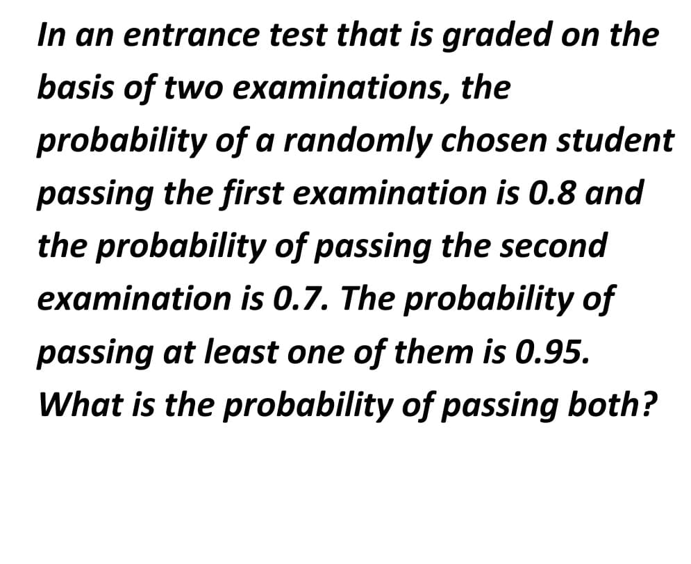 In an entrance test that is graded on the
basis of two examinations, the
probability of a randomly chosen student
passing the first examination is 0.8 and
the probability of passing the second
examination is 0.7. The probability of
passing at least one of them is 0.95.
What is the probability of passing both?
