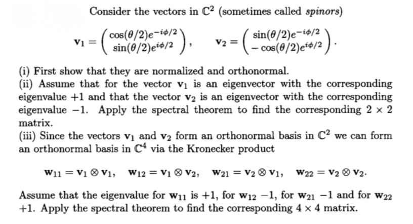 Consider the vectors in C2 (sometimes called spinors)
:(cos(0/2)e-ie/2
sin(8/2)et*/2
sin(8/2)e-i$/2
) .
V2
- cos(8/2)e*#/2
(i) First show that they are normalized and orthonormal.
(ii) Assume that for the vector vị is an eigenvector with the corresponding
eigenvalue +1 and that the vector v2 is an eigenvector with the corresponding
eigenvalue -1. Apply the spectral theorem to find the corresponding 2 x 2
matrix.
(iii) Since the vectors vị and v2 form an orthonormal basis in C? we can form
an orthonormal basis in C4 via the Kronecker product
W11 = V1 ® V1,
W12 = V1 ® v2, W21 = V2 ® V1, W22 = V2 ® V2.
Assume that the eigenvalue for w11 is +1, for w12 –1, for w21 -1 and for w22
+1. Apply the spectral theorem to find the corresponding 4 x 4 matrix.
