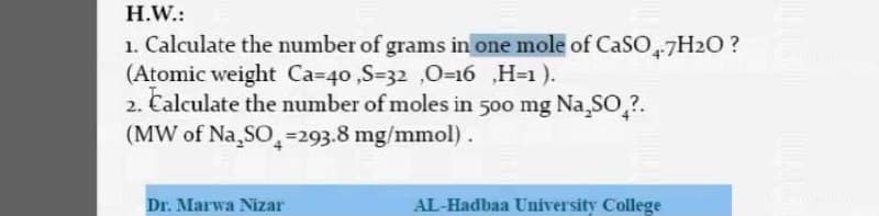 H.W.:
1. Calculate the number of grams in one mole of CaSO,7H2O?
(Atomic weight Ca=40 ,S=32 ,0=16 ,H=1 ).
2. Calculate the number of moles in 500 mg Na,SO,?.
(MW of Na,SO,=293.8 mg/mmol).
Dr. Marwa Nizar
AL-Hadbaa University College
