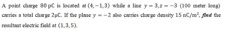 A point charge 80 pC is located at (4,–1,3) while a line y = 3,z = -3 (100 meter long)
carries a total charge 2µC. If the plane y = -2 also carries charge density 15 nC/m², find the
resultant electric field at (1,3,5).
