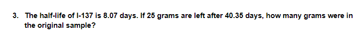 3. The half-life of l-137 is 8.07 days. If 25 grams are left after 40.35 days, how many grams were in
the original sample?
