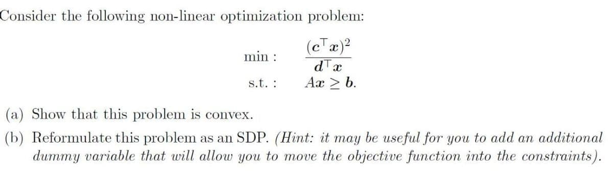 Consider the following non-linear optimization problem:
(cTa)?
dTx
Ax > b.
min :
s.t. :
(a) Show that this problem is convex.
(b) Reformulate this problem as an SDP. (Hint: it may be useful for you to add an additional
dummy variable that will allow you to move the objective function into the constraints).
