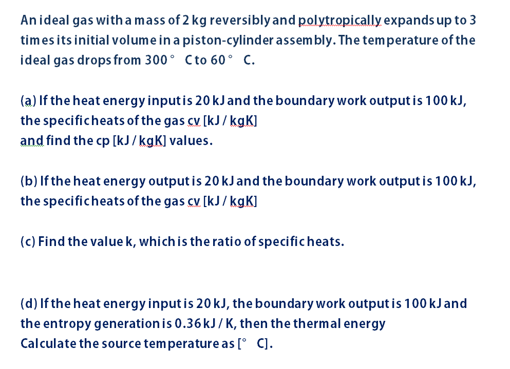 Anideal gas with a mass of 2 kg reversibly and polytropically expands up to 3
times its initial volume in a piston-cylinder assem bly. The temperature of the
ideal gas drops from 300° Cto 60° C.
(a) If the heat energy inputis 20 kJand the boundary work output is 100 kJ,
the specificheats of the gas cv [kJ/ kgK]
and find the cp [kJ/ kgK] values.
(b) If the heat energy output is 20 kJand the boundary work output is 100 kJ,
the specificheats of the gas cv [kJ/ kgK]
(c) Find the value k, which is the ratio of specificheats.
(d) If the heat energy input is 20 kJ, the boundary work output is 100 kJ and
the entropy generation is 0.36 kJ/K, then the thermal energy
Calculate the source tem perature as [° C].
