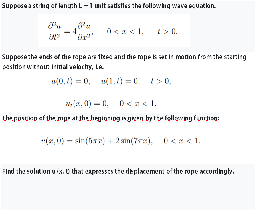 Suppose a string of length L=1 unit satisfies the following wave equation.
u
0 < x < 1,
t > 0.
= 4
Suppose the ends of the rope are fixed and the rope is set in motion from the starting
position without initial velocity, i.e.
u(0, t) = 0, u(1, t) = 0, t>0,
%D
u (x, 0) = 0, 0 < x < 1.
The position of the rope at the beginning is given by the following function:
u(x, 0) = sin(57x)+ 2 sin(77x), 0 < x < 1.
Find the solution u (x, t) that expresses the displacement of the rope accordingly.
