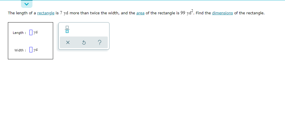 The length of a rectangle is 7 yd more than twice the width, and the area of the rectangle is 99 yd. Find the dimensions of the rectangle.
Length : yd
?
Width : yd
