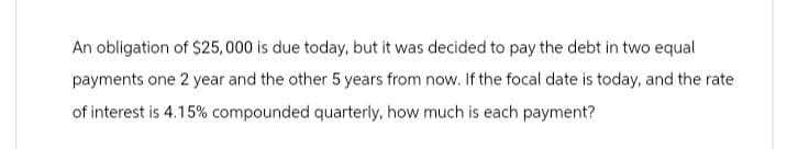 An obligation of $25,000 is due today, but it was decided to pay the debt in two equal
payments one 2 year and the other 5 years from now. If the focal date is today, and the rate
of interest is 4.15% compounded quarterly, how much is each payment?