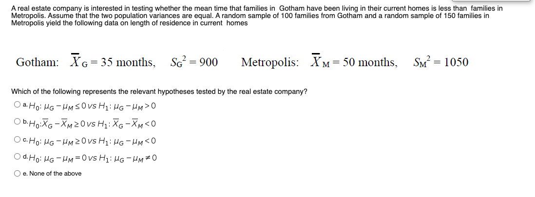 A real estate company is interested in testing whether the mean time that families in Gotham have been living in their current homes is less than families in
Metropolis. Assume that the two population variances are equal. A random sample of 100 families from Gotham and a random sample of 150 families in
Metropolis yield the following data on length of residence in current homes
Gotham: XG= 35 months,
SG = 900
Metropolis:
XM = 50 months, SM? = 1050
Which of the following represents the relevant hypotheses tested by the real estate company?
O a. Ho: HG - HMSOVS H1: HG - HM>0
O b.Ho:XG -XM20 vs Hz: X6 -Xm<0
O c. Ho: HG - HM 20vs H1: HG - HM<0
O d. Ho: HG - HM =0 vs H1: HG - HM#0
O e. None of the above
