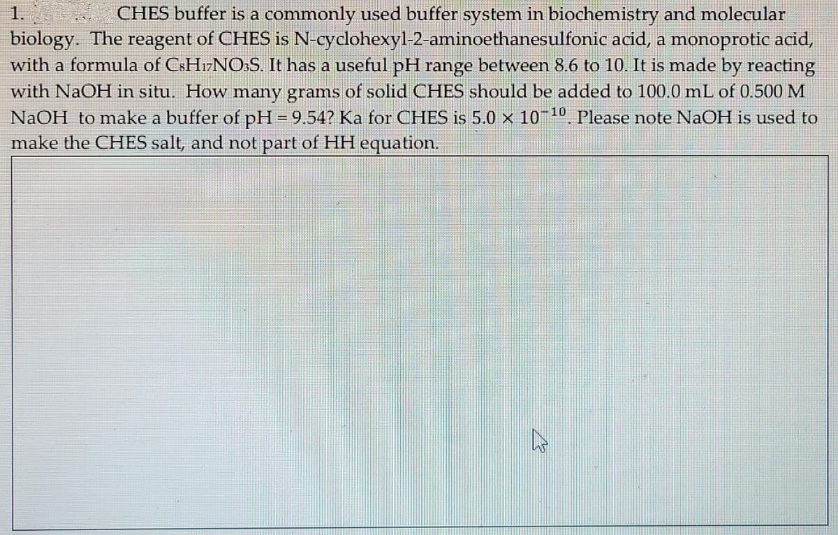 1.
biology. The reagent of CHES is N-cyclohexyl-2-aminoethanesulfonic acid, a monoprotic acid,
with a formula of CSH17NO:S. It has a useful pH range between 8.6 to 10. It is made by reacting
with NaOH in situ. How many grams of solid CHES should be added to 100.0 mL of 0.500 M
NaOH to make a buffer of pH = 9.54? Ka for CHES is 5.0 × 1010. Please note NaOH is used to
make the CHES salt, and not part of HH equation.
CHES buffer is a commonly used buffer system in biochemistry and molecular
