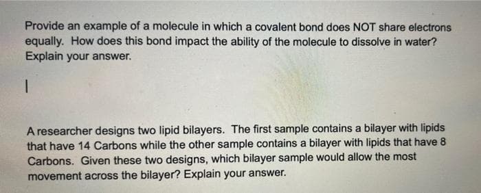 Provide an example of a molecule in which a covalent bond does NOT share electrons
equally. How does this bond impact the ability of the molecule to dissolve in water?
Explain your answer.
A researcher designs two lipid bilayers. The first sample contains a bilayer with lipids
that have 14 Carbons while the other sample contains a bilayer with lipids that have 8
Carbons. Given these two designs, which bilayer sample would allow the most
movement across the bilayer? Explain your answer.
