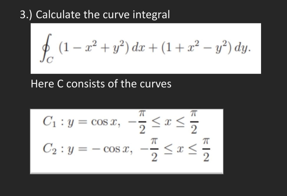 3.) Calculate the curve integral
O (1 – x² + y²) dx + (1 + x² – y²) dy.
-
Here C consists of the curves
C1 : y = cos x, -5 <x<5
2
C2 : y = – cos x,
2
- -

