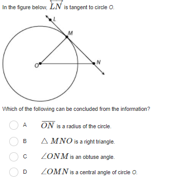 In the figure below, LN is tangent to circle O.
M
Which of the following can be concluded from the information?
A
ON is a radius of the circle.
A MNO is a right triangle.
B
ZONM is an obtuse angle.
ZOMN is a central angle of circle O.

