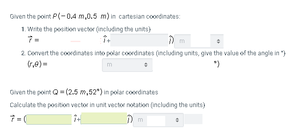 Given the point P(-04 m,0.5 m) in cartesian coordinates:
1. Write the position vector (including the units)
) m
2. Convert the coordinates into polar coordinates (including units, give the value of the angle in ")
(r,e) =
Given the point Q = (2.5 m,52") in polar coordinates
Calculate the position vector in unit vector notation (including the units)
