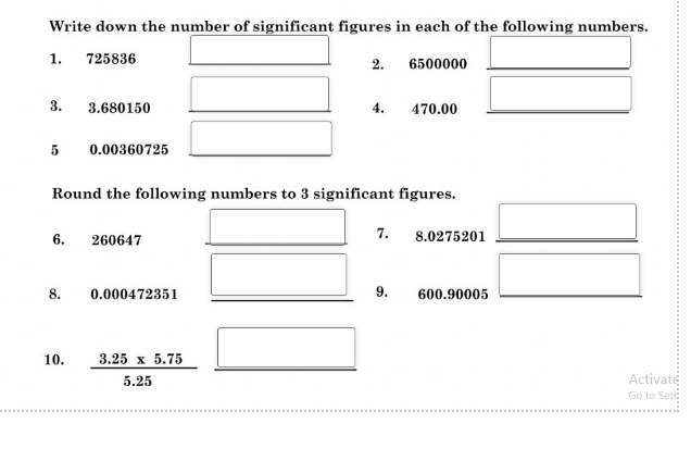 Write down the number of significant figures in each of the following numbers.
1.
725836
2.
6500000
3.
3.680150
4.
470.00
5
0.00360725
Round the following numbers to 3 significant figures.
6.
260647
7.
8.0275201
8.
0.000472351
9.
600.90005
10.
3.25 x 5.75
5.25
Activaté
Go to Sett:
