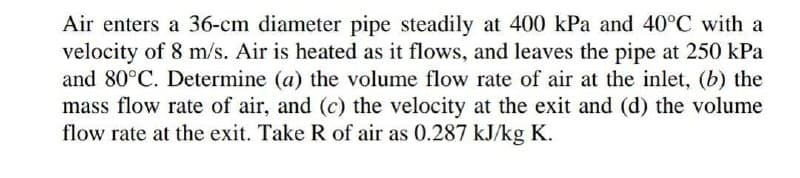 Air enters a 36-cm diameter pipe steadily at 400 kPa and 40°C with a
velocity of 8 m/s. Air is heated as it flows, and leaves the pipe at 250 kPa
and 80°C. Determine (a) the volume flow rate of air at the inlet, (b) the
mass flow rate of air, and (c) the velocity at the exit and (d) the volume
flow rate at the exit. Take R of air as 0.287 kJ/kg K.

