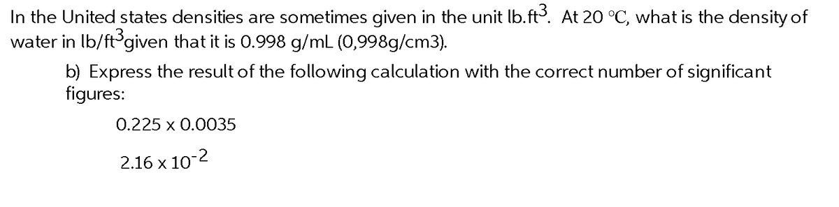 In the United states densities are sometimes given in the unit lb.ft. At 20 °C, what is the density of
water in Ib/ft given that it is 0.998 g/mL (0,998g/cm3).
b) Express the result of the following calculation with the correct number of significant
figures:
0.225 x 0.0035
2.16 x 10-2
