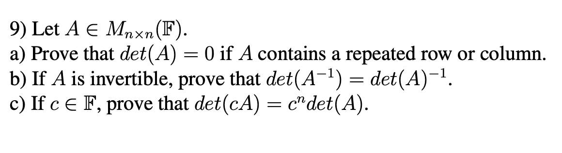 9) Let A E Mnxn(F).
a) Prove that det(A) = 0 if A contains a repeated row or column.
b) If A is invertible, prove that det(A-1) = det(A)-!.
c) If c E F, prove that det(cA) = c"det(A).

