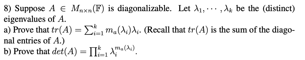 8) Suppose A E Mnxn(F) is diagonalizable. Let A1, · .. , Ak be the (distinct)
eigenvalues of A.
a) Prove that tr(A) = E, ma(A;)A;. (Recall that tr(A) is the sum of the diago-
nal entries of A.)
b) Prove that det(A) = II-, \™a(A»).
ri=1

