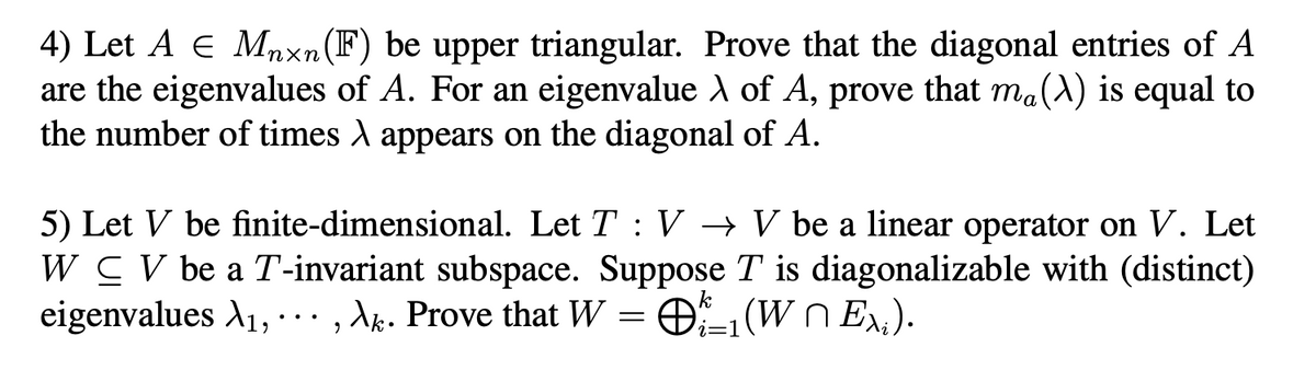 4) Let A E Mnxn(F) be upper triangular. Prove that the diagonal entries of A
are the eigenvalues of A. For an eigenvalue A of A, prove that ma(A) is equal to
the number of times A appears on the diagonal of A.
5) Let V be finite-dimensional. Let T : V → V be a linear operator on V. Let
W CV be a T-invariant subspace. Suppose T is diagonalizable with (distinct)
eigenvalues A1, -. = O(Wn E,).
· , Ak. Prove that W

