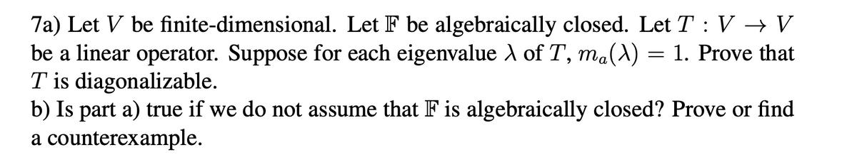 7a) Let V be finite-dimensional. Let F be algebraically closed. Let T : V → V
be a linear operator. Suppose for each eigenvalue A of T, ma(A) = 1. Prove that
T is diagonalizable.
b) Is part a) true if we do not assume that F is algebraically closed? Prove or find
a counterexample.
