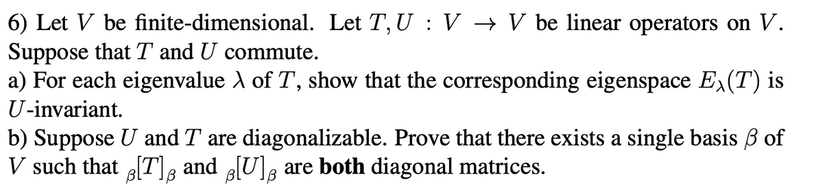 6) Let V be finite-dimensional. Let T, U : V → V be linear operators on V.
Suppose that T and U commute.
a) For each eigenvalue A of T, show that the corresponding eigenspace Ex(T) is
U-invariant.
b) Suppose U and T are diagonalizable. Prove that there exists a single basis B of
V such that [T, and [U]g are both diagonal matrices.
