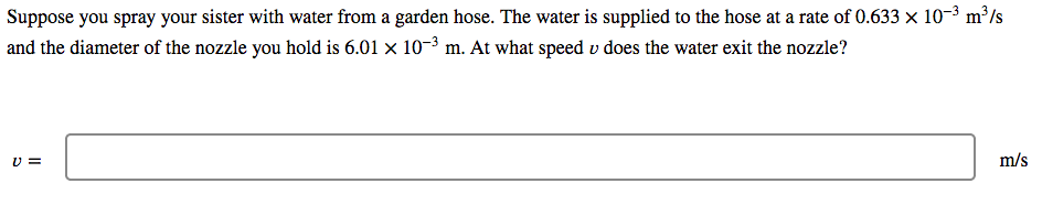 Suppose you spray your sister with water from a garden hose. The water is supplied to the hose at a rate of 0.633 x 10-3 m³/s
and the diameter of the nozzle you hold is 6.01 × 10-3 m. At what speed v does the water exit the nozzle?
U =
m/s
