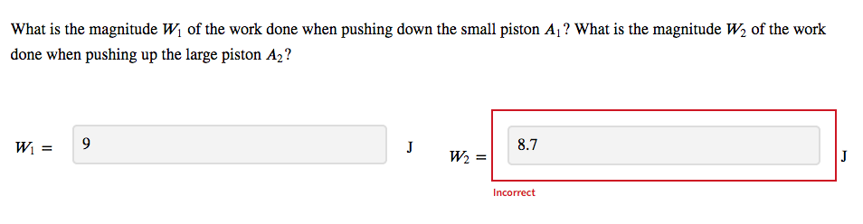 What is the magnitude W, of the work done when pushing down the small piston A1 ? What is the magnitude W, of the work
done when pushing up the large piston A2?
W =
9
J
8.7
W2 =
J
Incorrect

