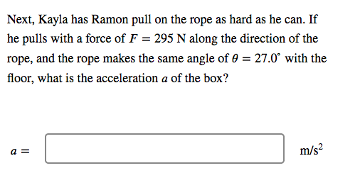 Next, Kayla has Ramon pull on the rope as hard as he can. If
he pulls with a force of F = 295 N along the direction of the
rope, and the rope makes the same angle of 0 = 27.0° with the
floor, what is the acceleration a of the box?
a =
m/s?
