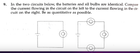 9. In the two circuits below, the batteries and all bulbs are identical. Compare
the current flowing in the circuit on the left to the current flowing in the cir-
cuit on the right. Be as quantitative as possible.
