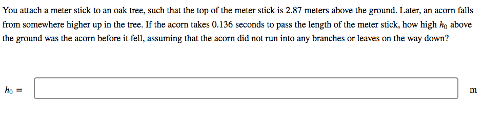 You attach a meter stick to an oak tree, such that the top of the meter stick is 2.87 meters above the ground. Later, an acorn falls
from somewhere higher up in the tree. If the acorn takes 0.136 seconds to pass the length of the meter stick, how high họ above
the ground was the acorn before it fell, assuming that the acorn did not run into any branches or leaves on the way down?
ho =
m
