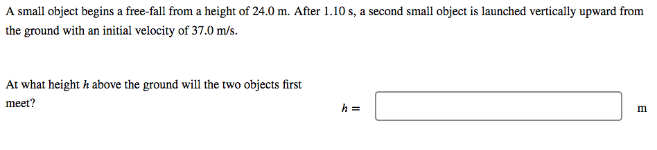 A small object begins a free-fall from a height of 24.0 m. After 1.10 s, a second small object is launched vertically upward from
the ground with an initial velocity of 37.0 m/s.
At what height h above the ground will the two objects first
meet?
h =
m
