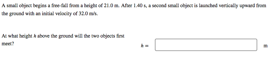 A small object begins a free-fall from a height of 21.0 m. After 1.40 s, a second small object is launched vertically upward from
the ground with an initial velocity of 32.0 m/s.
At what height h above the ground will the two objects first
meet?
h =
m
