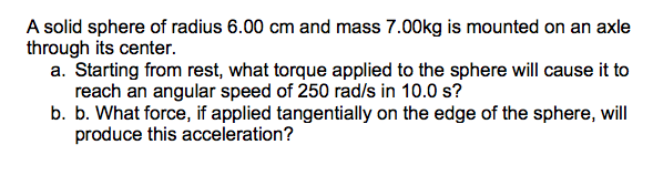 A solid sphere of radius 6.00 cm and mass 7.00kg is mounted on an axle
through its center.
a. Starting from rest, what torque applied to the sphere will cause it to
reach an angular speed of 250 rad/s in 10.0 s?
b. b. What force, if applied tangentially on the edge of the sphere, will
produce this acceleration?
