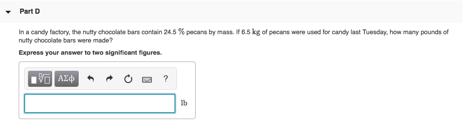 Part D
In a candy factory, the nutty chocolate bars contain 24.5 % pecans by mass. If 6.5 kg of pecans were used for candy last Tuesday, how many pounds of
nutty chocolate bars were made?
Express your answer to two significant figures.
ΠΠ ΑΣφ
?
lb
