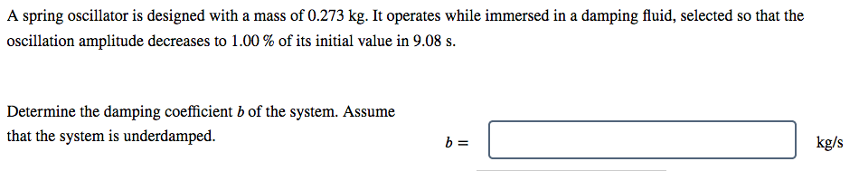 A spring oscillator is designed with a mass of 0.273 kg. It operates while immersed in a damping fluid, selected so that the
oscillation amplitude decreases to 1.00 % of its initial value in 9.08 s.
Determine the damping coefficient b of the system. Assume
that the system is underdamped.
kg/s
%3D
