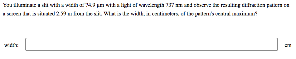 You illuminate a slit with a width of 74.9 µm with a light of wavelength 737 nm and observe the resulting diffraction pattern on
a screen that is situated 2.59 m from the slit. What is the width, in centimeters, of the pattern's central maximum?
width:
cm
