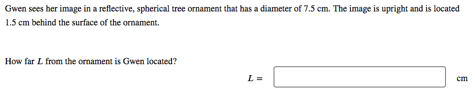 Gwen sees her image in a reflective, spherical tree ornament that has a diameter of 7.5 cm. The image is upright and is located
1.5 cm behind the surface of the ornament.
How far L from the ornament is Gwen located?
L =
cm
