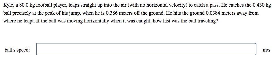 Kyle, a 80.0 kg football player, leaps straight up into the air (with no horizontal velocity) to catch a pass. He catches the 0.430 kg
ball precisely at the peak of his jump, when he is 0.386 meters off the ground. He hits the ground 0.0384 meters away from
where he leapt. If the ball was moving horizontally when it was caught, how fast was the ball traveling?
ball's speed:
m/s
