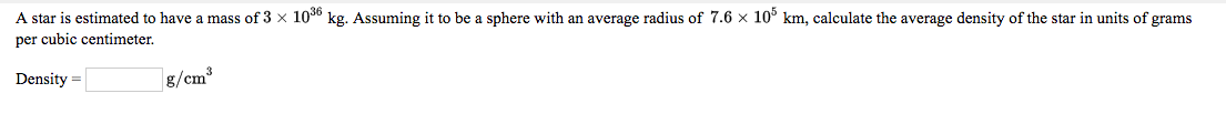 A star is estimated to have a mass of 3 x 10° kg. Assuming it to be a sphere with an average radius of 7.6 x 10° km, calculate the average density of the star in units of grams
per cubic centimeter,
Density =
g/cm³
