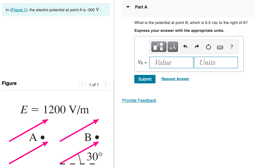 Part A
In (Figure 1), the electric potential at point A is -300 V.
What is the potential at point B, which is 6.5 cm to the right of A?
Express your answer with the appropriate units.
HA
VB =
Value
Units
Submit
Request Answer
Figure
1 of 1
Provide Feedback
E = 1200 V/m
A
30°
