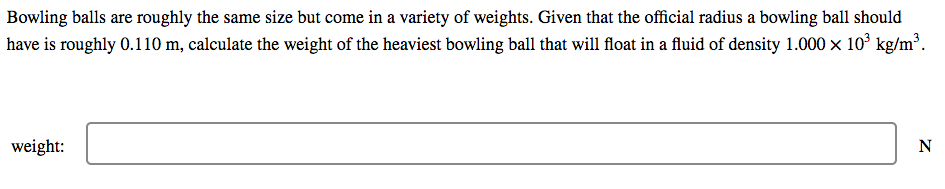 Bowling balls are roughly the same size but come in a variety of weights. Given that the official radius a bowling ball should
have is roughly 0.110 m, calculate the weight of the heaviest bowling ball that will float in a fluid of density 1.000 x 10° kg/m³.
weight:
N
