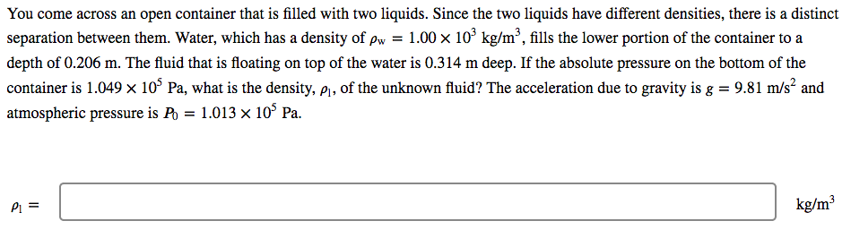 You come across an open container that is filled with two liquids. Since the two liquids have different densities, there is a distinct
separation between them. Water, which has a density of pw = 1.00 x 10° kg/m², fills the lower portion of the container to a
depth of 0.206 m. The fluid that is floating on top of the water is 0.314 m deep. If the absolute pressure on the bottom of the
container is 1.049 × 10° Pa, what is the density, p1, of the unknown fluid? The acceleration due to gravity is g = 9.81 m/s² and
atmospheric pressure is Po = 1.013 × 10° Pa.
Pi =
kg/m³
