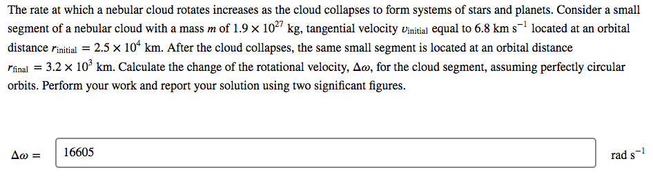 The rate at which a nebular cloud rotates increases as the cloud collapses to form systems of stars and planets. Consider a small
segment of a nebular cloud with a mass m of 1.9 x 102" kg, tangential velocity vinitial equal to 6.8 km s-1 located at an orbital
distance rinitial = 2.5 x 10* km. After the cloud collapses, the same small segment is located at an orbital distance
rinal = 3.2 x 10° km. Calculate the change of the rotational velocity, Ao, for the cloud segment, assuming perfectly circular
orbits. Perform your work and report your solution using two significant figures.
Δω-
16605
rad s-!
