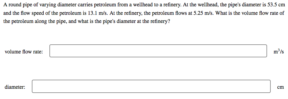 A round pipe of varying diameter carries petroleum from a wellhead to a refinery. At the wellhead, the pipe's diameter is 53.5 cm
and the flow speed of the petroleum is 13.1 m/s. At the refinery, the petroleum flows at 5.25 m/s. What is the volume flow rate of
the petroleum along the pipe, and what is the pipe's diameter at the refinery?
volume flow rate:
m³/s
diameter:
cm
